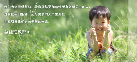 我们为您提供帮助,让您能够更加珍惜所有您所关心的人,
这会使我们能够一起与更多的人产生交往
并能引导我们走向无限的未来。
总经理致辞 >