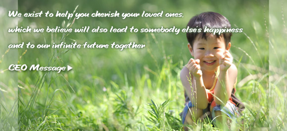 We exist to help you cherish your loved ones, which we believe will also lead to somebody else’s happiness and to our infinite future together.  CEO Message >