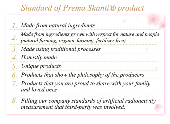 Standard of Prema Shanti® product
[Standard of Prema Shanti product]-Made by natural ingredients
-Made by ingredients grown with respect for nature and people(natural farming, organic farming, naturaly grown, fertilizer free)
-Made by traditional processes
-Honestly made
-Unique products
-Products that show the philosophy of the producers
-Products that you are proud to share with your family and loved ones