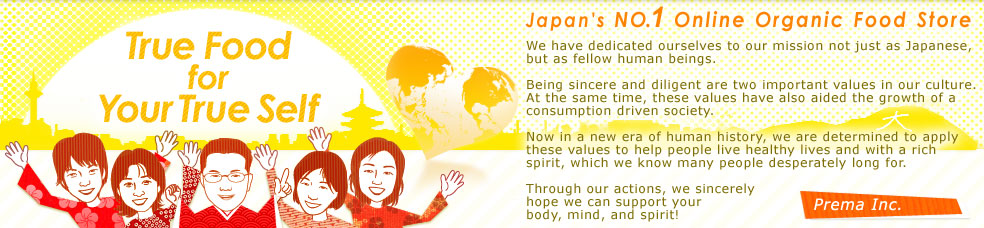 Japan's NO.1 Online Organic Food Store 
We have dedicated ourselves to our mission not just as Japanese, but as fellow human beings. 
Being sincere and diligent are two important values in our culture. At the same time, these values have also aided the growth of a consumption driven society.
Now in a new era of human history, we are determined to apply these values to help people live healthy lives and with a rich spirit, which we know many people desperately long for.
Through our actions, we sincerely hope we can support your body, mind, and spirit! 
Prema Inc.