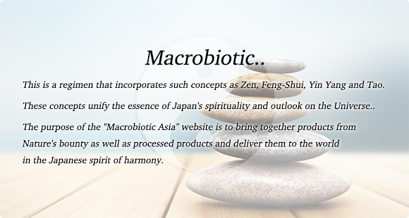 Macrobiotic.. This is a regimen that incorporates such concepts as Zen, Feng-Shui, Yin Yang and Tao. These concepts unify the essence of Japan's spirituality and outlook on the Universe..  The purpose of the Macrobiotic Asia website is to bring together products from Natures bounty as well as processed products and deliver them to the world in the Japanese spirit of harmony.